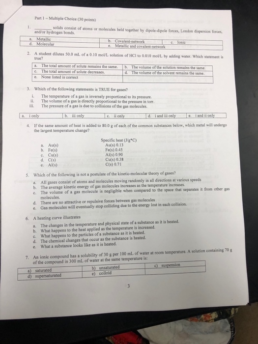Part 1- Multiple Choice (30 points) solids and/or hydrogen bonds forces, London dispersion forces, a. Metallic d. Molecular network c. Metallic and covalent-network 2. A student dilutes 50.0 mL of a 0.10 mon solution of HC? to 0.010 mon by adding water, which statement is true? . The total amount of solute remains the same. b. The volume of the solution remains the same C. The total amount of solute decreases.The volume of the solvent remalins the same d. The volume of the solvent remains the e. None listed is correct 3. Which of the following statements is TRUE for gases? i. The temperature of a gas is inversely proportional to its pressare. ii. The volume of a gas is directly proportional to the pressure in torr iii. The pressure of a gas is due to collisions of the gas molecules a. i only b, ii only d.iand il only i an i only If the same amount of heat is added to 80.0 g of each of the common substances below, which metal will undergo the largest temperature change? 4. Specific heat (Jg°C) Au(s) 0.13 Fe(s) 0.45 AKS) 0.90 Cu(s) 0.38 C(s) 0.71 a. Au(s) b. Fe(s) c. Cu(s) d. C(s) e. Als) Which of the following is not a postulate of the kinetic-molecular theory of gases? 5. All gases consist of atoms and molecules moving randomly in all directions at various speeds b. The average kinetic energy of gas molecules increases as the t emperature increases from other gas The volume of a gas molecule is negligible when compared to the space that separates it molecules. d. There are no attractive or repulsive forces between gas molecules e. Gas molecules will eventually stop colliding due to the energy lost in each collision 6. A heating curve illustrates The changes in the temperature and physical state of a substance as it is heated a. b. What happens to the heat applied as the temperature is increased What happens to the particles of a substance as it is heated. c. d. The chemical changes that occur as the substance is heated. e. What a substance looks like as it is heated An ionic compound has a solubility of 30 g per 100 mL of water at room temperature. A solution containing 70 of the compound in 300 mL of water at the same temperature is: 7. 9) suspension a) saturated d) b) unsaturated e) colloid ated
