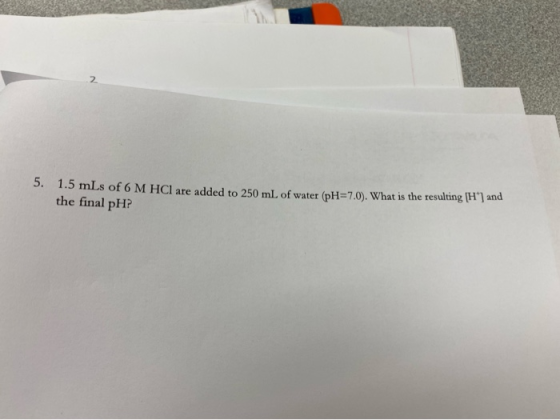 5. 1.5 mLs of 6 M HCl are added to 250 mL of water (pH=7.0). What is the resulting (H) and the final pH?