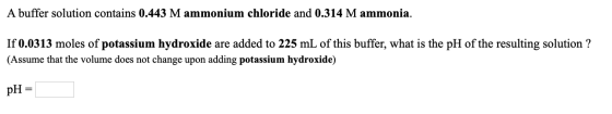 A buffer solution contains 0.443 M ammonium chloride and 0.314 M ammonia. If 0.0313 moles of potassium hydroxide are added to