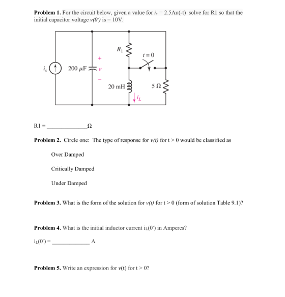 Problem 1. For the circuit below, given a value foris 2.5Au(-t) solve for R1 so that the initial capacitor voltage v(0) İs-10V Ri 20 mH 5Ω Problem 2. Circle one: The type of response for v() for t>0 would be classified as Over Damped Critically Damped Under Damped Problem 3. What is the form of the solution for v() for t>0 (form of solution Table 9.1)? Problem 4. What is the initial inductor current iL(0) in Amperes? iL(0)- Problem 5. Write an expression for v(t) fort> 0?