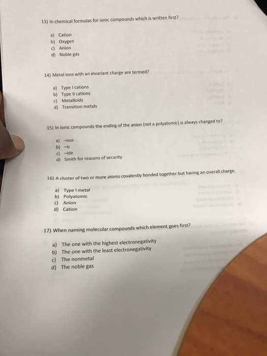 13) In chemical formulas for ionic compounds which is written first? a) Cation b) Oxygen c) Anion d) Noble gas 14) Metal ions with an invariant charge are termed? a) Type I cations b) Type II cations c) Metalloids d) Transition metals 15) In ionic compounds the ending of the anion (not a polyatomic) is always changed to? a) -ous b)-ic c) -ide d) Smith for reasons of security 16) A cluster of two or more atoms covalently bonded together but having an overall charge. a) Type I metal b) Polyatomic c) Anion d) Cation 17) When naming molecular compounds which element goes first? a) b) c) d) The one with the highest electronegativity The one with the least electronegativity The nonmetal The noble gas