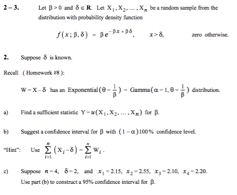 2-3. Let ?>0 and ?? R. Let X1,X2, distribution with probability density function , Xn be a random sample from the zero otherwise suppose ? is known. ( Homework #8 ): W-X-5 has an Exponential ( 2. Recall --)-Gamma ( -1,0--) distribution. a) Find a sufficient statistic Y-u(X1, X2, , Xn) for ? b) Suggest a confidence interval for ? with (1-?) 100% confidence level. Flint: Use ?(X,-8) ? w, c) Suppose n-4, ?-2, and X1-215, X2-2.55, X3-210, X4-2.20. i-1 i-1 Use part (b) to construct a 95% confidence interval fr ?