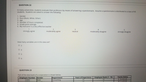 QUESTION 22 In many universities, students evaluate their professors by means of answering a questionnaire. Assume a questionnaire is distribu students. Students are asked to answer the following: 1. Gender 2. Race (Black, White, Other) 3. Age 4. Number of hours completed 5. Grade point average 6. My instructor is a very effective teacher strongly agree moderately agree neutral moderately disagree strongly disagree How many variables are in this data set? 4 6 QUESTION 23 Part of the data bank of a corporation is shown below. artment $ 52,443.00 $111,239.00 23450 Male countin 15