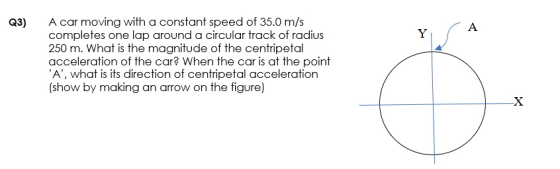 Q3) A car moving with a constant speed of 35.0 m/s completes one lap around a circular track of radius 250 m. What is the mag