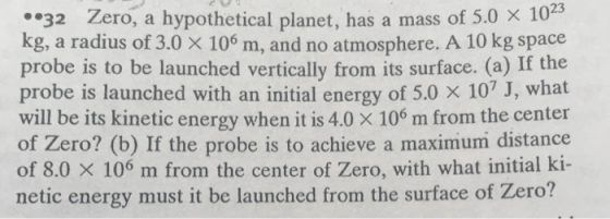 23 32 Zero, a hypothetical planet, has a mass of 5.0x 10 kg, a radius of 3.0 x 106 m, and no atmosphere. A 10 kg space probe is to be launched vertically from its surface. (a) If the probe is launched with an initial energy of 5.0 x 107 J, what will be its kinetic energy when it is 4.0 X 106 m from the center of Zero? (b) If the probe is to achieve a maximum distance of 8.0 X 106 m from the center of Zero, with what initial ki- netic energy must it be launched from the surface of Zero?