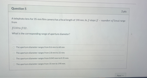 Question 5 2 pts A telephoto lens for 35-mm film camera has a focal length of 190 mm, its f-stops (f - number of lens) range