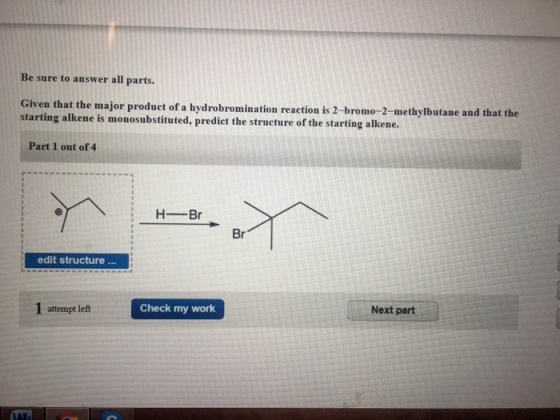 Be sure to answer all parts. Given that the major product of a hydrobromination reaction is 2- starting alkene is monosubstituted, predict the structure of the starting alkene. bromo-2-methylbutane and that the Part 1 out of 4 HBr Br edit structure attempt left Check my work Next part