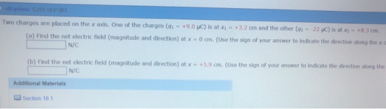 Two charges are placed on the x axis. One of the charges (1-+9.0 uC) is at xi +3.2 cm and the other (02 -22 pC) is at x2 +8.3 cm. (a) Find the net electric field (magnitude and direction) at x - 0 cm. (Use the sign of your answer to indicate the direction along the x-a N/C (b) Find the net electric field (magnitude and direction) at xm +5.9 cm. (Use the sign of your answer to Indicate the direction along the N/C Additional Materials 蝋section 18.1