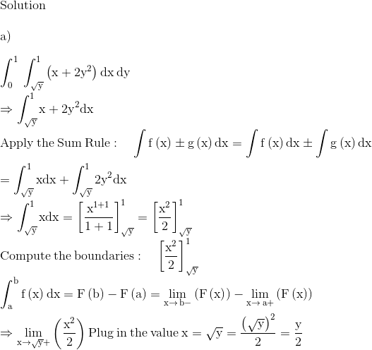 \\\mathrm{Solution}\\ \\ \mathrm{a)}\\ \\ \mathrm{\int _0^1\:\int _{\sqrt{y}}^1\left(x+2y^2\right)dx\:dy}\\ \\ \mathrm{\Rightarrow \int _{\sqrt{y}}^1x+2y^2dx}\\ \\ \mathrm{\mathrm{Apply\:the\:Sum\:Rule}:\quad \int f\left(x\right)\pm g\left(x\right)dx=\int f\left(x\right)dx\pm \int g\left(x\right)dx}\\ \\ \mathrm{=\int _{\sqrt{y}}^1xdx+\int _{\sqrt{y}}^12y^2dx}\\ \\ \mathrm{\Rightarrow \int _{\sqrt{y}}^1xdx=\left[\frac{x^{1+1}}{1+1}\right]^1_{\sqrt{y}}=\left[\frac{x^2}{2}\right]^1_{\sqrt{y}}}\\ \\ \mathrm{\mathrm{Compute\:the\:boundaries}:\quad \left[\frac{x^2}{2}\right]^1_{\sqrt{y}}}\\ \\ \mathrm{\int _a^bf\left(x\right)dx=F\left(b\right)-F\left(a\right)=\lim _{x\to \:b-}\left(F\left(x\right)\right)-\lim _{x\to \:a+}\left(F\left(x\right)\right)}\\ \\ \mathrm{\Rightarrow \lim _{x\to \sqrt{y}+}\left(\frac{x^2}{2}\right)\mathrm{Plug\:in\:the\:value}\:x=\sqrt{y}=\frac{\left(\sqrt{y}\right)^2}{2}=\frac{y}{2}}\\ \\