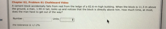 Chapter 02, Problem 61 Chalkboard Video A cement block accidentally falls from rest from the ledge of a 82.6-m-high building. When the block is 11.3 m above the ground, a man, 1.90 m tall, looks up and notices that the block is directly above him. How much time, at most, does the man have to get out of the way? Number the tolerance is +/-2% Units