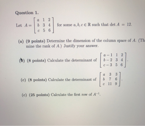 Question 1. La 1 2] Let A = 6 3 4 Lc 5 6 for some a, b, c ER such that det A = 12. (a) (9 points) Determine the dimension of