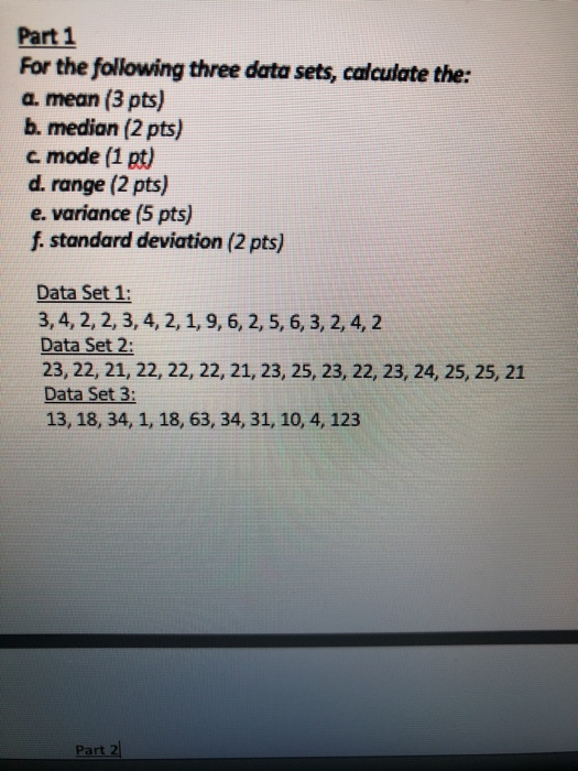 Part 1 For the following three data sets, calculate the: a. mean (3 pts) b. median (2 pts) c mode (1 pt) d. range (2 pts) e. variance (5 pts) f standard deviation (2 pts) Data Set 1 3, 4, 2, 2, 3, 4, 2,1, 9, 6, 2, 5, 6, 3, 2, 4, 2 Data Set 2: 23, 22, 21, 22, 22, 22, 21, 23, 25, 23, 22, 23, 24, 25, 25, 21 Data Set 3: 13, 18, 34, 1, 18, 63, 34, 31, 10, 4, 123 Part 2
