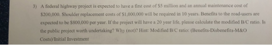 A federal highway project is expected to have a first cost of $5 million and an annual maintenance cost of S200,000. Shoulder replacement costs of $1,000,000 will be required in 10 years. Benefits to the road-users are expected to be $800,000 per year. If the project will have a 20 year life, please calculate the modified B/C ratio. Is the public project worth undertaking? Why (not)? Hint: Modified B/C ratio: (Benefits-Disbenefits-M&O Costs)/Initial Investment 3)