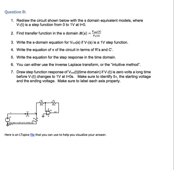 Question 8: 1. Redraw the circuit shown below with the s domain equivalent models, where V1(t) is a step function from 0 to 1V at t-0 2. Find transfer function in the s domain H( 3. Write the s-domain equation for Vout(s) if V1(s) is a 1V step function. 4. Write the equation of r of the circuit in terms of Rs and C 5. Write the equation for the step response in the time domain. 6. You can either use the inverse Laplace transform, or the intuitive method. 7. Draw step function response of Vout(t) (time domain) if V1(t) is zero volts a long time out (S) V1(s) before V1(t) changes to IV at t-0s. Make sure to identify 5T, the starting voltage and the ending voltage. Make sure to label each axis properly. R2 R3 U1 C1 V1 R1 Here is an LTspice file that you can use to help you visualize your answer