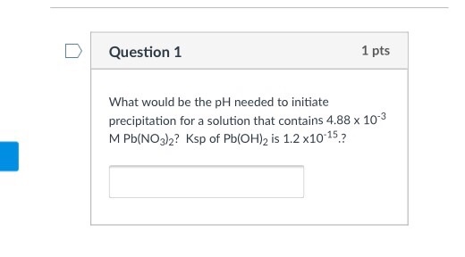 1 pts Question 1 What would be the pH needed to initiate precipitation for a solution that contains 4.88 x 10 M Pb (NO3)2? Ksp of Pb 2 is 1.2 x10 15 (OH)