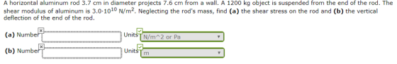 A horizontal aluminum rod 3.7 cm in diameter projects 7.6 cm from a wall. A 1200 kg object is suspended from the end of the rod. The shear modulus of aluminum is 3.0-1010 N/m2. Neglecting the rods mass, find (a) the shear stress on the rod and (b) the vertical deflection of the end of the rod. a Numbe UnitsT N/m 2 or Pa ussss UnitsTm (b) Numbe