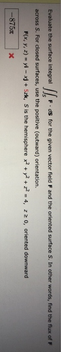 Evaluate the surface integral F.ds for the given vector field F and the oriented surface S. In other words, find the flux of