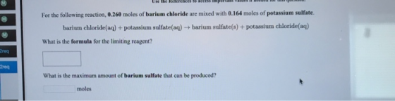For the following reaction, 0.260 moles of barium chloride are mixed with 0.164 moles of potassium sulfate. barium chloride(a