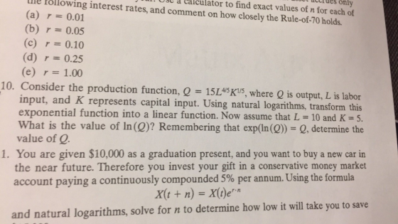 t acuiues only a Lalculator to find exact values of n for each of Llle Pollowing interest rates, and comment on how closely the Rule-of-70 holds. (a) r 0.01 (b) r:-0.05 (c)0.10 (d) r 0.25 (e) r= 1.00 10. Consider the production function, Q = 15L45Ks, where Q is output, L is labor input, and K represents capital input. Using natural logarithms, transform this exponential function into a linear function. Now assume that L = 10 and K= 5. What is the value of In (Q)? Remembering that exp(In(Q) Q, determine the value of Q. 1. You are given $10,000 as a graduation present, and you want to buy a new car in the near future. Therefore you invest your gift in a conservative money market account paying a continuously compounded 5% per annum. Using the formula X(tn) X)e and natural logarithms, solve for n to determine how low it will take you to save