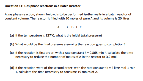 Question 11: Gas phase reactions in a Batch Reactor A gas phase reaction, shown below, is to be performed isothermally in a batch reactor of constant volume. The reactor is filled with 20 moles of pure A and its volume is 20 litres (a) If the temperature is 127 C, what is the initial total pressure? (b) What would be the final pressure assuming the reaction goes to completion? (c) If the reaction is first order, with a rate constant k 0.865 min 1, calculate the time necessary to reduce the number of moles of A in the reactor to 0.2 mol. (d) If the reaction were of the second order, with the rate constant k 2 litre mol-1 min 1, calculate the time necessary to consume 19 moles of A