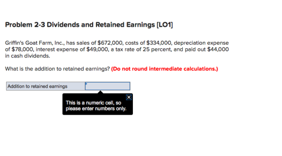 Problem 2-3 Dividends and Retained Earnings [LO1] Griffins Goat Farm, Inc., has sales of $672,000, costs of $334,000, depreciation expense of $78,000, interest expense of $49,000, a tax rate of 25 percent, and paid out $44,000 in cash dividends. What is the addition to retained earnings? (Do not round intermediate calculations.) Addition to retained earnings This is a numeric cell, so please enter numbers only.
