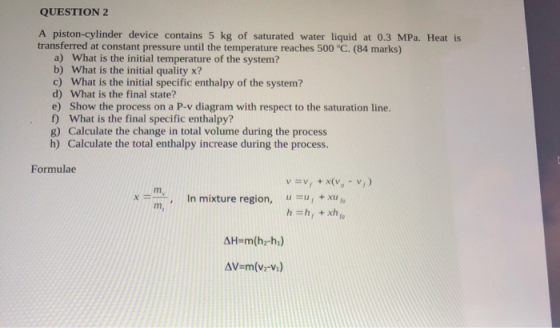 QUESTION 2 A piston-cylinder device contains 5 kg of saturated water liquid at 0.3 MPa. Heat is transferred at constant press