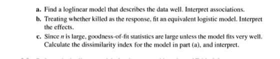 a. Find a loglinear model that describes the data well. Interpret associations. b. Treating whether killed as the response, f