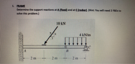1. FRAME Determine the support reactions at A (fixed) and at C (rocker). (Hint: You will need 2 FBDs to solve this problem.)