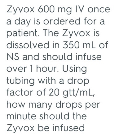 Zyvox 600 mg IV once a day is ordered for a patient. The Zyvox is dissolved in 350 mL of NS and should infuse over 1 hour. Using tubing with a drop factor of 20 gtt/mL, how many drops per minute should the Zyvox be infused