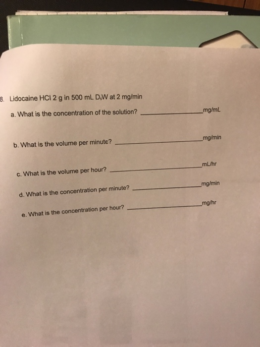 3. Lidocaine HCI 2 g in 500 mL DW at 2 mg/min _mg/ml a. What is the concentration of the solution? _mg/min b. What is the vol