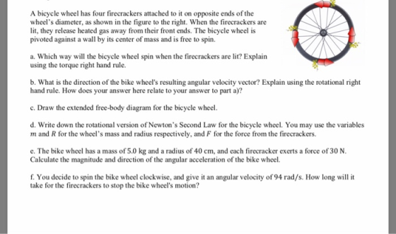 A bicycle wheel has four firecrackers attached to it on opposite ends of the wheels diameter, as shown in the figure to the right. When the firecrackers are lit, they release heated gas away from their front ends. The bicycle wheel is pivoted against a wall by its center of mass and is free to spin. a. Which way will the bicycle wheel spin when the firecrackers are lit? Explain using the torque right hand rule. b. What is the direction of the bike wheels resulting angular velocity vector? Explain using the rotational right hand rule. How does your answer here relate to your answer to part a)? c. Draw the extended free-body diagram for the bicycle wheel d. Write down the rotational version of Newtons Second Law for the bicycle wheel. You may use the variables m and R for the wheels mass and radius respectively, and F for the force from the firecrackers. e. The bike wheel has a mass of 5.0 kg and a radius of 40 cm, and each firecracker exerts a force of 30 N Calculate the magnitude and direction of the angular acceleration of the bike wheel. f. You decide to spin the bike wheel clockwise, and give it an angular velocity of 94 rad/s. How long will it take for the firecrackers to stop the bike wheels motion?