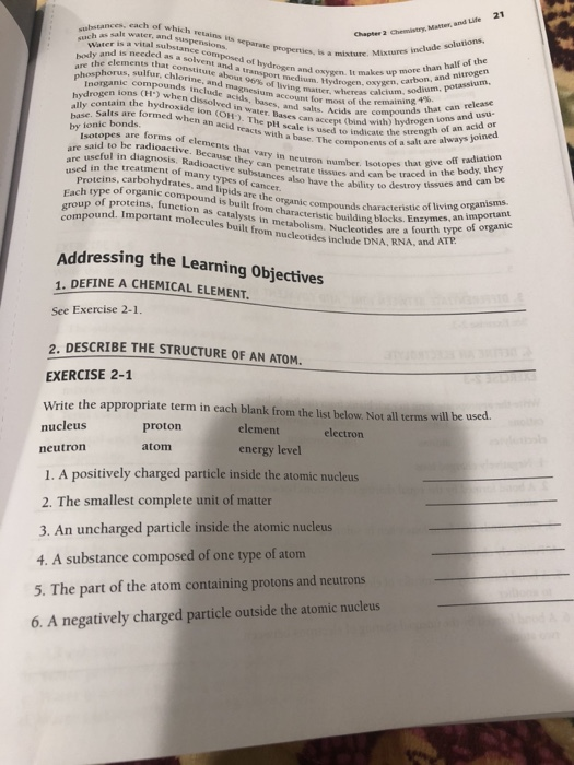 21 cach of which retains its separate properties, sa sact aes, h as salt water, and sus 2 Chemistry, Matter, and Life ns Water is a vital substar body and is needed as ance are the elements ths sovent osed of properties, i , chlorine le abourtsrn nd ox. It makes up more than half of the drogen, oxygen, carbon, and nitrogen sulfur, chlorine, and cote nd a Inorganie compounds r, whereas calcium, sodium, potassium. H) when dissolved in water. Bases can accept hydroxide ion (OH). The pli scale is hyu contain th eo e acids sur , bases, and salts. Acids are co water. Bases can accept (bind with release aan Acids are compounds that can release and usu account for most of the remaining ally contain the l base. Salts are formed babonds wn an acid reacts with a base. The compon ) hydrogen ions acid or The components of a salt are always joined umber. Isotopes that give off radiation by ionic bonds, med whena o strength of an a Isotopes are forms of e are said to be Beca re useful in diagnosi adioactive. Because they can penetrate tiss that vary in neutron is. Radioactive substances also can penetrate tissues and can be used in the treatment many ed in the rbohydrates, and lipids are the organic compdkourt traced in the body, they ol many typc types of have the ability to destroy tissues a t Each type of organic compound is of proteins. function as catalysts ound. Important molecules built f built frt rgiccounds characteristic of living organisms building blocks. Enzymes, an important rom ucleotides are a fourth type of organic n characteristic ype nucleotides include DNA, RNA, and AT Addressing the Learning Objectives 1. DEFINE A CHEMICAL ELEMENT. See Exercise 2-1. 2, DESCRIBE THE STRUCTURE OF AN ATOM. EXERCISE 2-1 Write the appropriate term in each blank from the list below Not all terms will be u nucleus proton element electron atom energy level neutron 1. A positively charged particle inside the atomic nucleus 2. The smallest complete unit of matter 3. An uncharged particle inside the atomic nucleus 4. A substance composed of one type of atom 5. The part of the atom containing protons and neutrons 6. A negatively charged particle outside the atomic nucleus