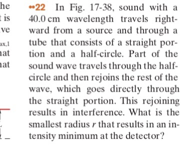 he 22 In Fig. 17-38, sound with a s 40.0 cm wavelength travels right ve ward from a source and through a x.1 tube that consists of a straight por- tion and a half-circle. Part of the sound wave travels through the half- circle and then rejoins the rest of the wave, which goes directly through the straight portion. This rejoining results in interference. What is the smallest radius r that results in an in- tensity minimum at the detector?