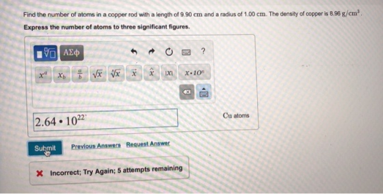 Find the number of atoms in a copper rod with a length of 9.90 cm and a radius of 1.00 cm. The density of copper is 8.96 g/cm3 Express the number of atoms to three significant figures or x ion 芻 2.64 1022 Cu atoms Submit Previous Answers Request Answer X Incorrect; Try Again; 5 attempts remaining