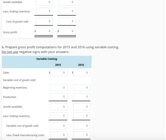 Goods available Less: Ending inventory Cost of goods sold Gross profit b. Prepare gross profit computations for 2015 and 2016 using variable costing Do not use negative signs with your answers Variable Costing 2015 2016 Sales Variable cost of goods sold Beginning inventory Production Goods available Less: Ending inventory Variable cost of goods sold Less: Fixed manufacturing costs