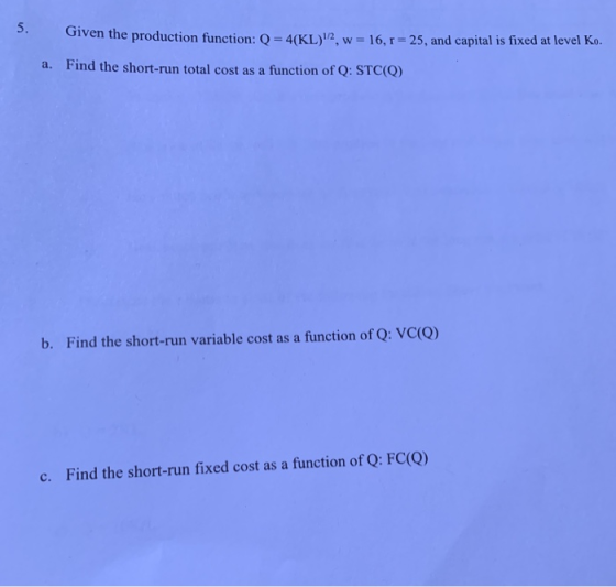 Given the production function: Q-4(KL)12, w = 16, r-25, and capital is fixed at level Ko. Find the short-run total cost as a fiunction of Q: STCo) a. b. Find the short-run variable cost as a function of Q: VC(O) c. Find the short-run fixed cost as a function of Q: FC(Q)
