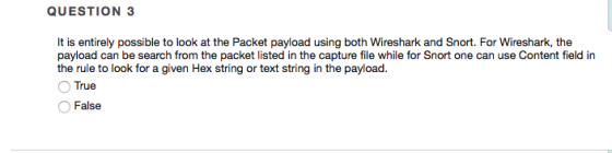 QUESTION 3 It is entirely possible to look at the Packet payload using both Wireshark and Snort. For Wireshark, the payload can be search from the packet listed in the capture file while for Snort one can use Content field in the rule to look for a given Hex string or text string in the payload. O True False
