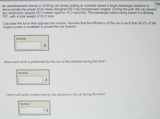 An advertisement shows a 1239 kg car slowly pulling at constant speed a large passenger airplane to demonstrate the power of its newly-designed 69.7-hp (horsepower) engine. During the pull, the car passed two landmarks spaced 25.0 meters apart in 15.3 seconds. The passenger plane being towed is a Boeing 707, with a total weight of 62.5 tons Calculate the force that opposes the motion. Assume that the efficiency of the car is such that 24.2% of the engine power is available to propel the car forward. Number How much work is performed by the car on the airplane during this time? Number How much work is performed by the airplane on the car during this time? Number