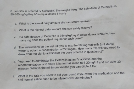 6. Jennifer is ordered IV Cefazolin. She weighs 10kg. The safe dose of Ceraz 50-100mg/kg/day IV in equal doses 8 hourly. a. W