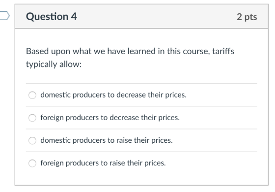 Question 4 2 pts Based upon what we have learned in this course, tariffs typically allow: domestic producers to decrease their prices. O foreign producers to decrease their prices. domestic producers to raise their prices. foreign producers to raise their prices.