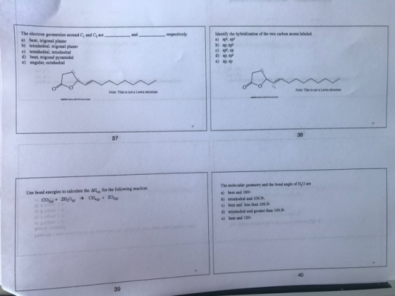 The electron geometries around G and G are a) best, trigonal planar b) tetrahedral, trigonal plaser c) tetrahedral, tetrahedral d) bent, trigonal pyramidal e) angular, octahedral respectively. Identify the hybridization of the two carbon atoms labeled a) sp, sp and b) sp. sp c) sp, sp d) sp. sp cs Note This ia not a Lewis strucure 38 37 The molecular geometry and the boad angle of H,O are a) bent and 180, b) etrabedral and 109. s c) beet and less than 109.5 4 tetrabedral and greater than 109.5 e) bent and 120 Use bond energies to calculate the ΔΗ-for the following reaction: 40 39