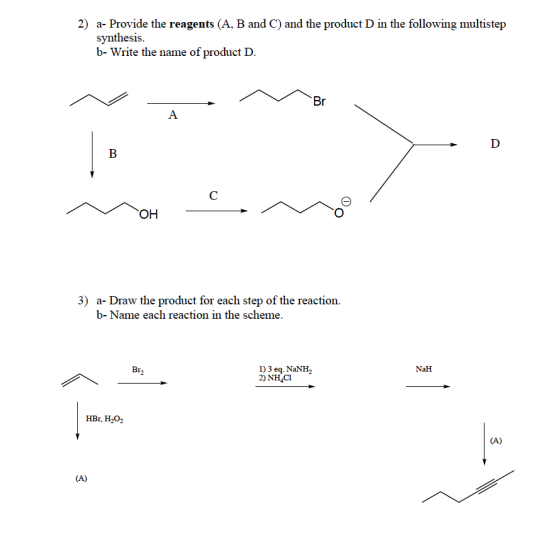 2) a- Provide the reagents (A, B and C) and the product D in the following multistep synthesis b- Write the name of product I. DII C) a-Draw the product for each step of the reaction. b-Name each reaction in the scheme. 3) 1) 3 eq. NaNH2 2) NH4CI Br NaH HBr, H202