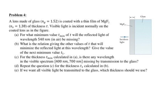Problem 4 Glass A lens made of glass (ng 1.52) is coated with a thin film of MgF2 (ns- 1.38) of thickness t. Visible light is incident normally on the coated lens as in the figure MgF (a) For what minimum value tmin of t will the reflected light of wavelength 540 nm (in air) be missing? Incident light (b) What is the relation giving the other values of t that will minimize the reflected light at this wavelength? Give the value of the next minimum value t, (c) For the thickness tmin calculated in (a), is there any wavelength in the visible spectrum [400 nm, 700 nm] missing by transmission to the glass? (d) Repeat the question (c) for the thickness t1 calculated in (b) (e) If we want all visible light be transmitted to the glass, which thickness should we use?