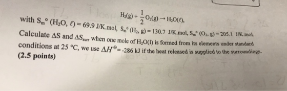 with Sm (H20,) 69.9 J/K. mol, (H,g) 130.7 J/K.mol, S (O 8)-20 Calculate ΔS and ΔSs when one mole of H2O(l) s formed from its elements under s andard conditions at 25 °C, we use ΔΗθ,286 kJif the heat released is supplied to the surroundings, (2.5 points)
