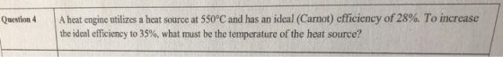 Question 4 | A heat engine utilizes a heat source at 550°C and has an ideal (Carnot) cfficiency of28%. T o increase the ideal efficiency to 35%, what must be the temperature of the heat source?