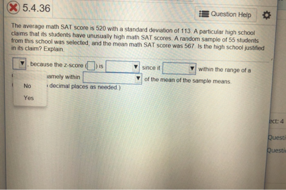 X5.4.36 Question Help The average math SAT score is 520 with a standard deviation of 113. A particular high school claims that its students have unusually high math SAT scores. A random sample of 55 students from this school was selected, and the mean math SAT score was 567. Is the high school justified in its claim? Explain v since it V within the range of a because the z-score (is amely within of the mean of the sample means. No decimal places as needed.) Yes ect: 4 Questi Questi