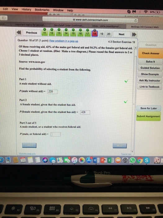Edit View History Bookmarks Window Help Previous 11 12 1314 15 16 17 19 20 Next Question 18 of 37 (1 point) View problem in a pop-up 4.3 Section Exercise 19 Of those receiving aid, 42% of the males got federal aid and 54.2% of the females got federal aid. . Choose 1 student at random. (Hint: Make a tree diagram.) Please round the final answers to 2 or 3 decimal places. Check Answer Solve lt Guided Solution Show Example Ask My Instructor Link to Textbook Source: www.nces.gov Find the probability of selecting a student from the following Part 1 A male student without aid. P (male without aid) 220 Part 2 A female student, given that the student has aid. Save for Later P(female student, given that the student has aid)-428 Submit Assignment Part 3 out of 3 A male student, or a student who receives federal aid. P(male, or federal aid) F3 F4 FS FS