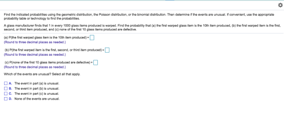 Find the indicated probabilities using the geometric distribution, the Poisson distribution, or the binomial distribution. Then determine if the events are unusual. If convenient, use the appropriate probability table or technology to find the probabilities A glass manufacturer finds that 1 in every 1000 glass items produced is warped. Find the probability that (a) the first warped glass item is the 10th item produced, (b) the first warped item is the first, second, or third item produced, and (c) none of the first 10 glass items produced are defective. (a) Ptthe first warped glass item is the 10th item produced) (Round to three decimal places as needed.) (b) P(the first warped item is the first, second, or third item produced) (Round to three decimal places as needed.) (c) P(none of the first 10 glass items produced are defective) (Round to three decimal places as needed.) Which of the events are unusual? Select all that apply A. The event in part (a) is unusual. B. The event in part (b) is unusual. C. The event in part (c) is unusual. D. None of the events are unusual.