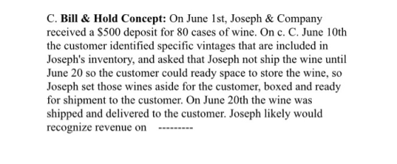 C. Bill& Hold Concept: On June 1st, Joseph & Company received a S500 deposit for 80 cases of wine. On c. C. June 10th the customer identified specific vintages that are included in Josephs inventory, and asked that Joseph not ship the wine until June 20 so the customer could ready space to store the wine, so Joseph set those wines aside for the customer, boxed and ready for shipment to the customer. On June 20th the wine was shipped and delivered to the customer. Joseph likely would recognize revenue on