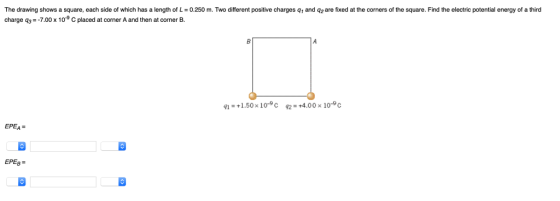 The drawing shows a square, each side of which has a length of L-0.250 m. Two different positive charges q and q2 are fixed at the corners of the square. Find the electric potential energy of a third charge q3--7.00 x 109 C placed at corner A and then at corner B. 11.50x 10 c 24.00x 10°c EPEA CE ЕРЕВ- EPEg CS CO